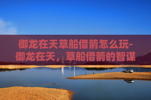 御龙在天草船借箭怎么玩-御龙在天，草船借箭的智谋与策略