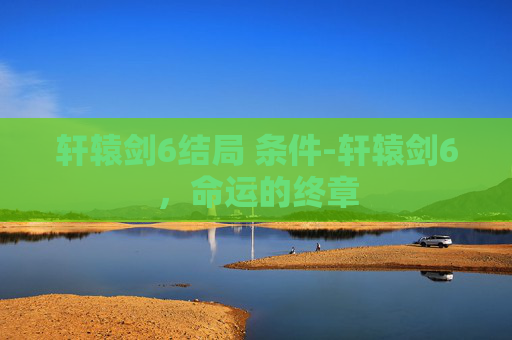 轩辕剑6结局 条件-轩辕剑6，命运的终章
