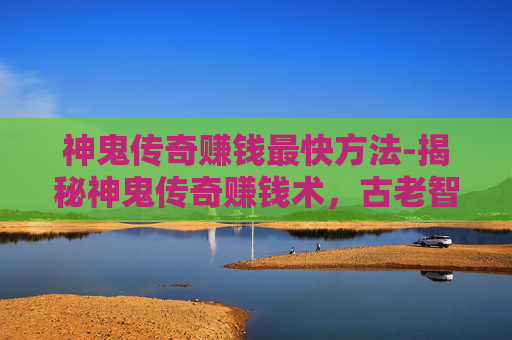 神鬼传奇赚钱最快方法-揭秘神鬼传奇赚钱术，古老智慧与现代科技的完美结合