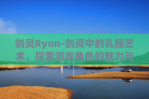 剑灵Ryon-剑灵中的乳摇艺术，探索游戏角色的魅力与挑战
