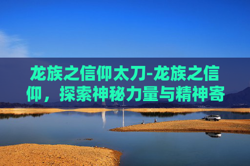 龙族之信仰太刀-龙族之信仰,探索神秘力量与精神寄托 龙族之信仰太刀-龙族之信仰,探索神秘力量与精神寄托