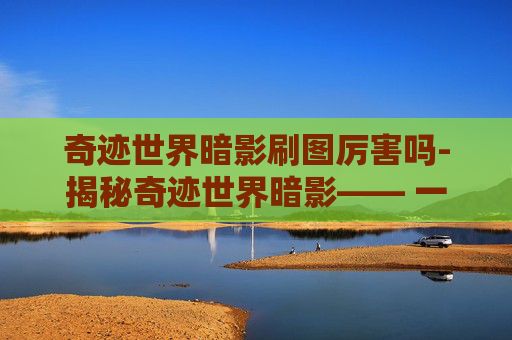 奇迹世界暗影刷图厉害吗-揭秘奇迹世界暗影—— 一个充满神秘与冒险的世界