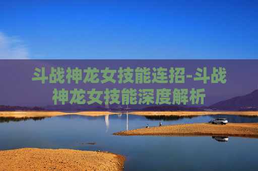 斗战神龙女技能连招-斗战神龙女技能深度解析