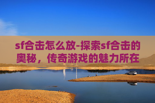 sf合击怎么放-探索sf合击的奥秘，传奇游戏的魅力所在