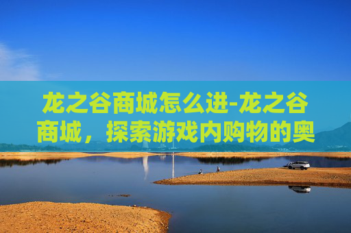 龙之谷商城怎么进-龙之谷商城，探索游戏内购物的奥秘