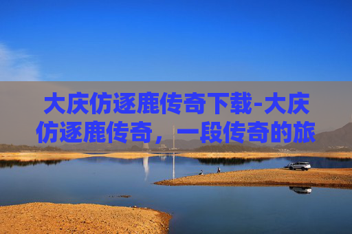 大庆仿逐鹿传奇下载-大庆仿逐鹿传奇，一段传奇的旅程