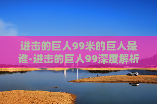 进击的巨人99米的巨人是谁-进击的巨人99深度解析,从漫画到动画,巨人世界的奇幻旅程 进击的巨人99米的巨人是谁-进击的巨人99深度解析,从漫画到动画,巨人世界的奇幻旅程