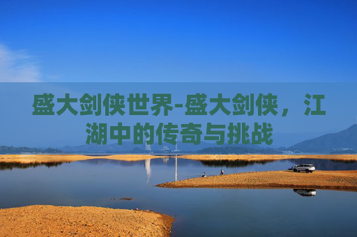 盛大剑侠世界-盛大剑侠，江湖中的传奇与挑战