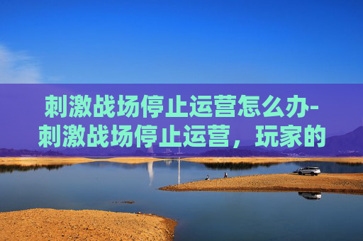 刺激战场停止运营怎么办-刺激战场停止运营，玩家的告别与未来展望