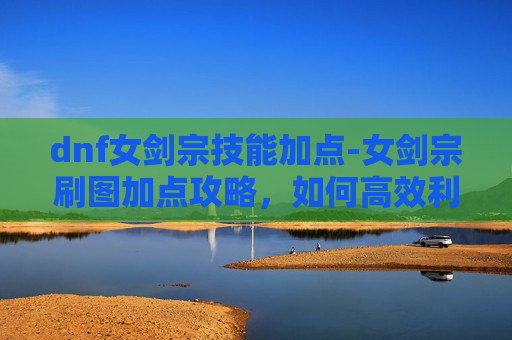 dnf女剑宗技能加点-女剑宗刷图加点攻略，如何高效利用技能提升战斗效率