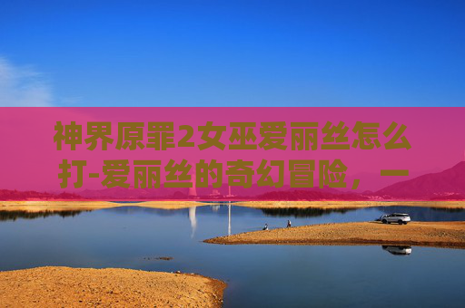 神界原罪2女巫爱丽丝怎么打-爱丽丝的奇幻冒险,一场虚拟与现实的交织之旅