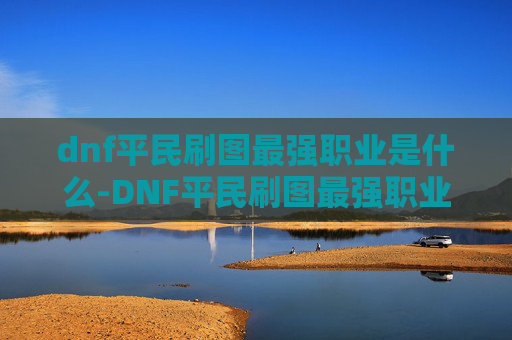 dnf平民刷图最强职业是什么-DNF平民刷图最强职业，如何选择合适的角色进行高效刷图