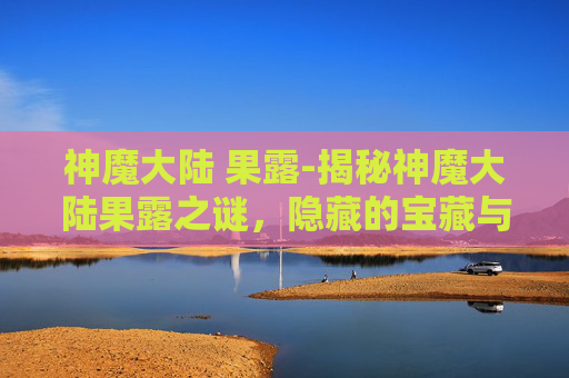 神魔大陆 果露-揭秘神魔大陆果露之谜,隐藏的宝藏与冒险之旅 神魔大陆 果露-揭秘神魔大陆果露之谜,隐藏的宝藏与冒险之旅