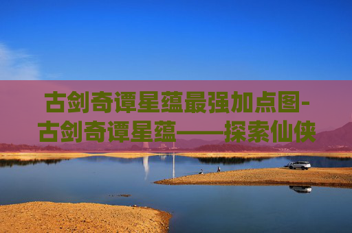 古剑奇谭星蕴最强加点图-古剑奇谭星蕴——探索仙侠世界的奇幻之旅