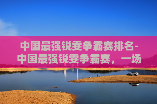 中国最强锐雯争霸赛排名-中国最强锐雯争霸赛，一场视觉与技巧的盛宴