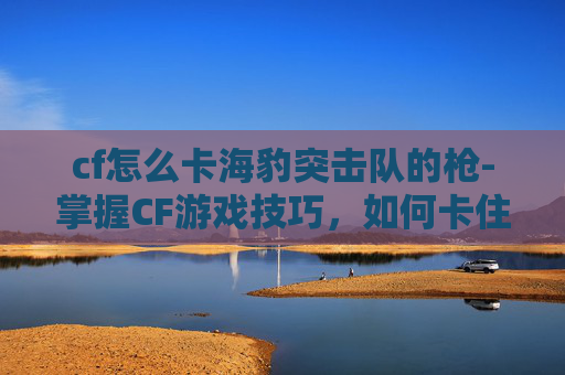 cf怎么卡海豹突击队的枪-掌握CF游戏技巧,如何卡住海豹突击队 cf怎么卡海豹突击队的枪-掌握CF游戏技巧,如何卡住海豹突击队