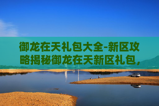 御龙在天礼包大全-新区攻略揭秘御龙在天新区礼包，让你轻松起步！