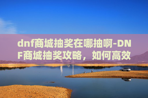 dnf商城抽奖在哪抽啊-DNF商城抽奖攻略，如何高效抽取稀有装备与道具