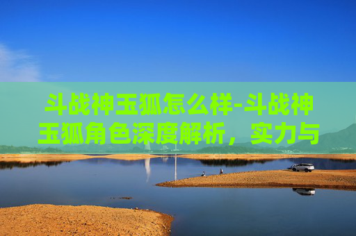 斗战神玉狐怎么样-斗战神玉狐角色深度解析，实力与策略的完美结合