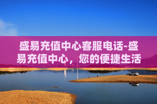 盛易充值中心客服电话-盛易充值中心，您的便捷生活加油站