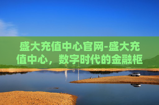 盛大充值中心官网-盛大充值中心，数字时代的金融枢纽