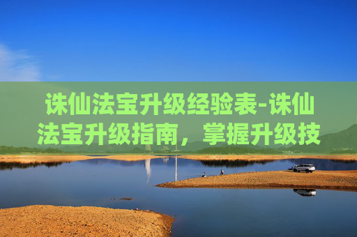 诛仙法宝升级经验表-诛仙法宝升级指南，掌握升级技巧，提升战力