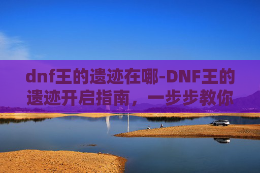 dnf王的遗迹在哪-DNF王的遗迹开启指南，一步步教你如何顺利进入这个神秘副本