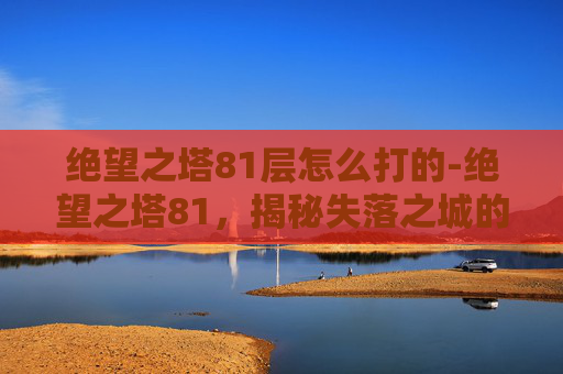 绝望之塔81层怎么打的-绝望之塔81，揭秘失落之城的诅咒与真相