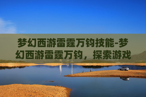 梦幻西游雷霆万钧技能-梦幻西游雷霆万钧,探索游戏中的极致力量 梦幻西游雷霆万钧技能-梦幻西游雷霆万钧,探索游戏中的极致力量