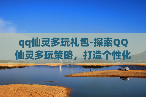 qq仙灵多玩礼包-探索QQ仙灵多玩策略，打造个性化游戏体验