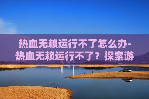 热血无赖运行不了怎么办-热血无赖运行不了？探索游戏崩溃的原因与解决策略