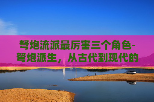 弩炮流派最厉害三个角色-弩炮派生，从古代到现代的演变与影响