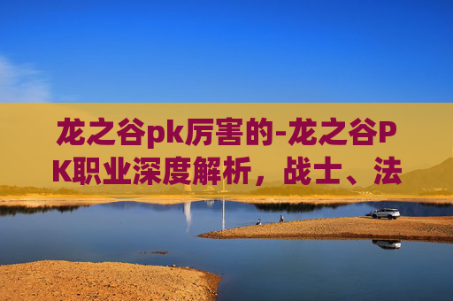 龙之谷pk厉害的-龙之谷PK职业深度解析,战士、法师与弓箭手的较量 龙之谷pk厉害的-龙之谷PK职业深度解析,战士、法师与弓箭手的较量