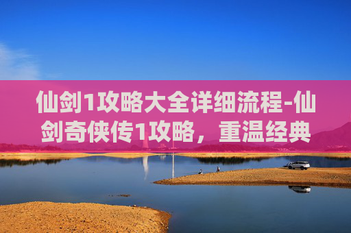 仙剑1攻略大全详细流程-仙剑奇侠传1攻略，重温经典，探索隐藏的秘密