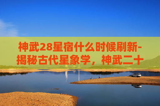 神武28星宿什么时候刷新-揭秘古代星象学,神武二十八星宿的奥秘与影响 神武28星宿什么时候刷新-揭秘古代星象学,神武二十八星宿的奥秘与影响