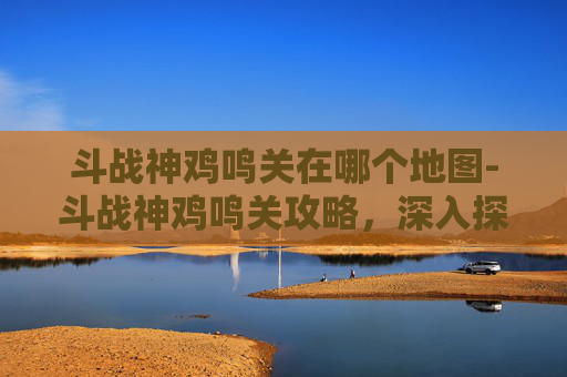 斗战神鸡鸣关在哪个地图-斗战神鸡鸣关攻略,深入探索与战斗技巧 斗战神鸡鸣关在哪个地图-斗战神鸡鸣关攻略,深入探索与战斗技巧