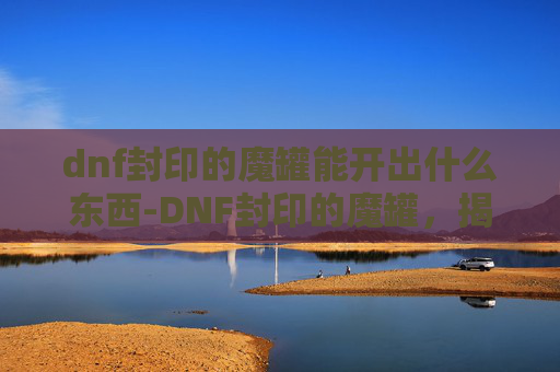 dnf封印的魔罐能开出什么东西-DNF封印的魔罐，揭秘隐藏在深渊中的神秘宝物