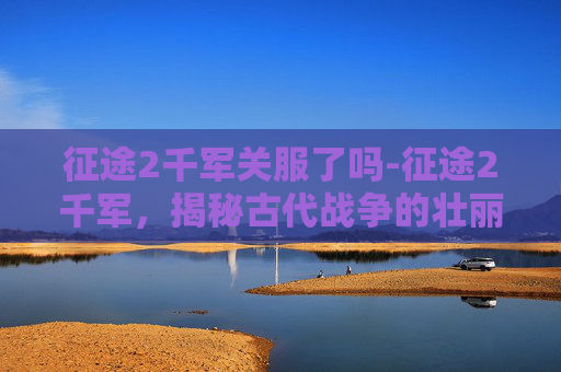 征途2千军关服了吗-征途2千军，揭秘古代战争的壮丽画卷