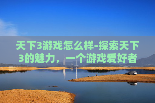 天下3游戏怎么样-探索天下3的魅力，一个游戏爱好者的深度体验