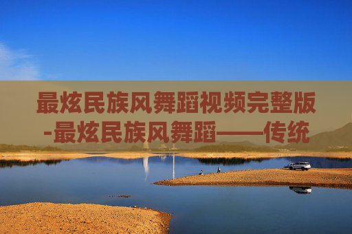 最炫民族风舞蹈视频完整版-最炫民族风舞蹈——传统与现代的完美融合