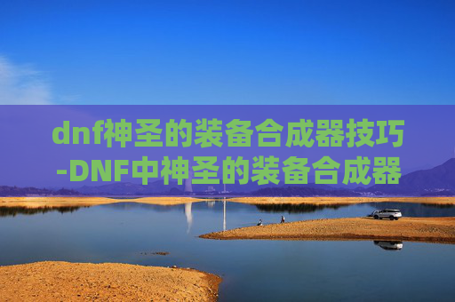 dnf神圣的装备合成器技巧-DNF中神圣的装备合成器，揭秘其神秘力量与制作方法