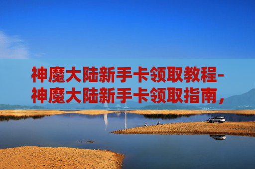 神魔大陆新手卡领取教程-神魔大陆新手卡领取指南，快速入门与成长攻略