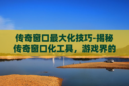 传奇窗口最大化技巧-揭秘传奇窗口化工具，游戏界的黑科技还是作弊手段？