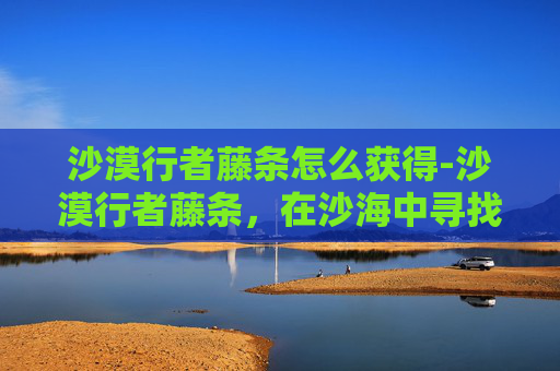 沙漠行者藤条怎么获得-沙漠行者藤条，在沙海中寻找生命的绿意