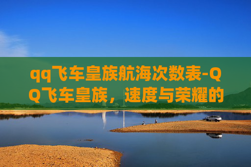 qq飞车皇族航海次数表-QQ飞车皇族，速度与荣耀的巅峰对决