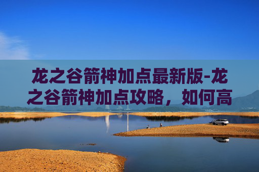 龙之谷箭神加点最新版-龙之谷箭神加点攻略,如何高效提升你的箭术技能?