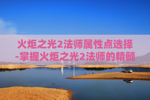 火炬之光2法师属性点选择-掌握火炬之光2法师的精髓，属性点配置指南