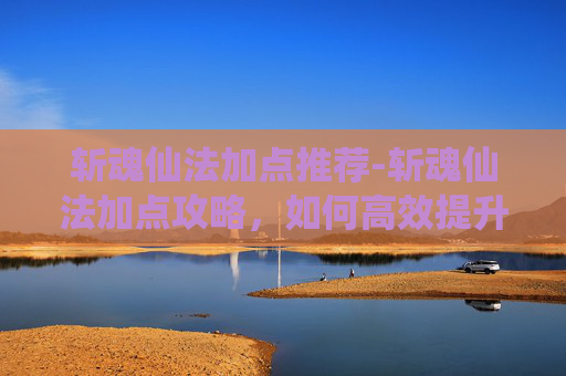 斩魂仙法加点推荐-斩魂仙法加点攻略，如何高效提升你的战斗力