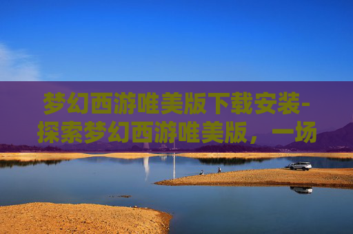 梦幻西游唯美版下载安装-探索梦幻西游唯美版，一场视觉与情感的盛宴