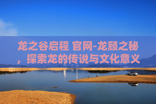 龙之谷启程 官网-龙顾之秘，探索龙的传说与文化意义